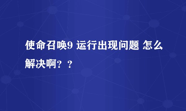 使命召唤9 运行出现问题 怎么解决啊？？