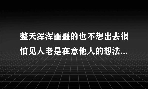 整天浑浑噩噩的也不想出去很怕见人老是在意他人的想法感觉生活好没意思