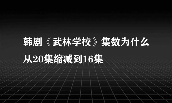 韩剧《武林学校》集数为什么从20集缩减到16集