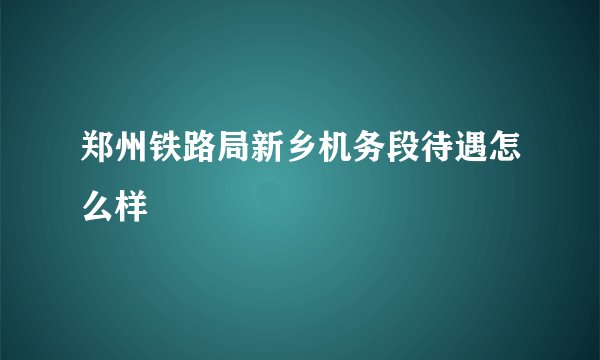 郑州铁路局新乡机务段待遇怎么样
