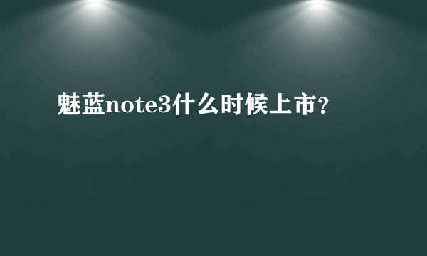 魅蓝note3什么时候上市？