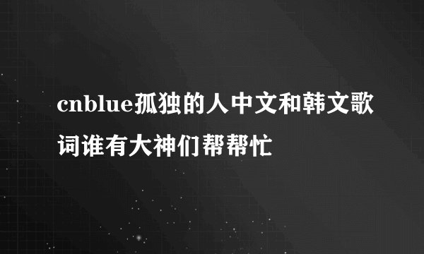 cnblue孤独的人中文和韩文歌词谁有大神们帮帮忙