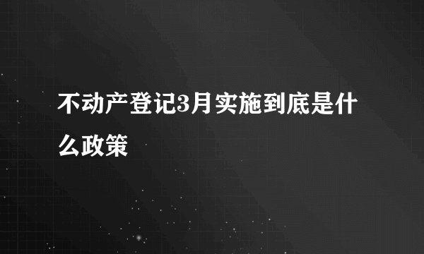 不动产登记3月实施到底是什么政策