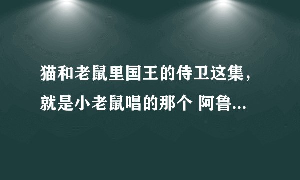 猫和老鼠里国王的侍卫这集，就是小老鼠唱的那个 阿鲁为 阿鲁为 的那首歌，歌叫什么名字，什么语的，哪有
