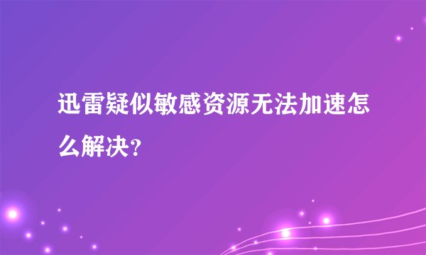 迅雷疑似敏感资源无法加速怎么解决？