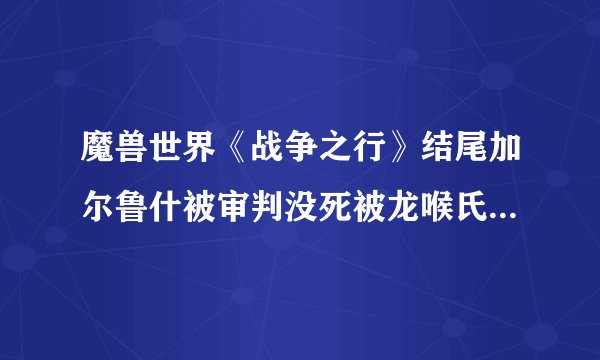 魔兽世界《战争之行》结尾加尔鲁什被审判没死被龙喉氏族扎伊拉救走，后来的故事是怎样，他死了没 希望详