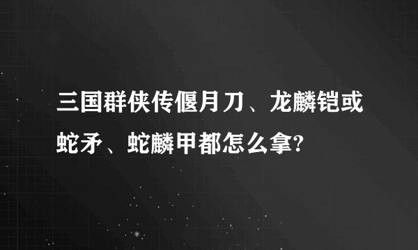 三国群侠传偃月刀、龙麟铠或蛇矛、蛇麟甲都怎么拿?