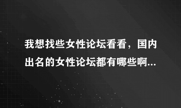 我想找些女性论坛看看，国内出名的女性论坛都有哪些啊？谁能提供下网址？