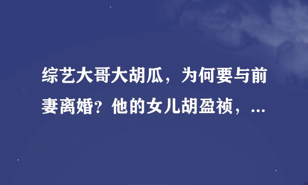 综艺大哥大胡瓜，为何要与前妻离婚？他的女儿胡盈祯，婚姻也不幸