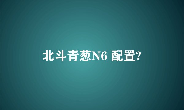 北斗青葱N6 配置?