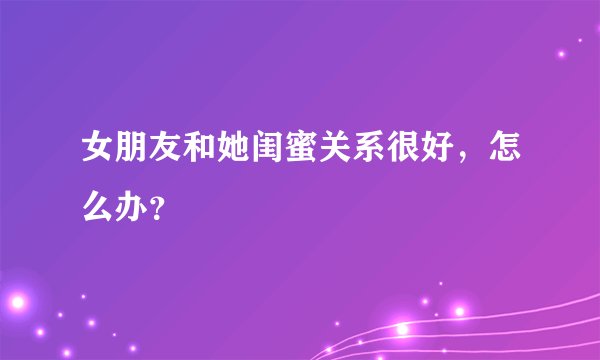 女朋友和她闺蜜关系很好，怎么办？