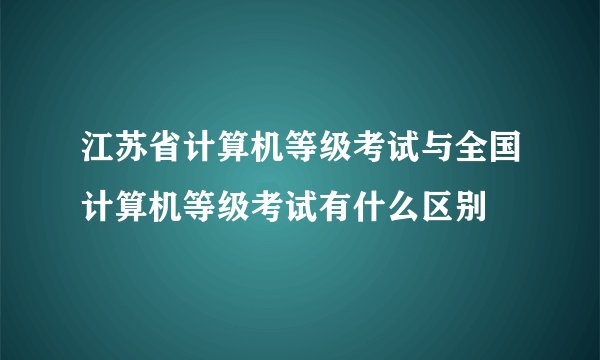 江苏省计算机等级考试与全国计算机等级考试有什么区别