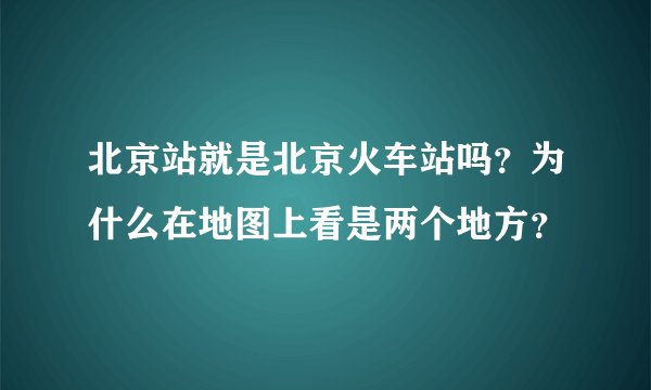 北京站就是北京火车站吗？为什么在地图上看是两个地方？