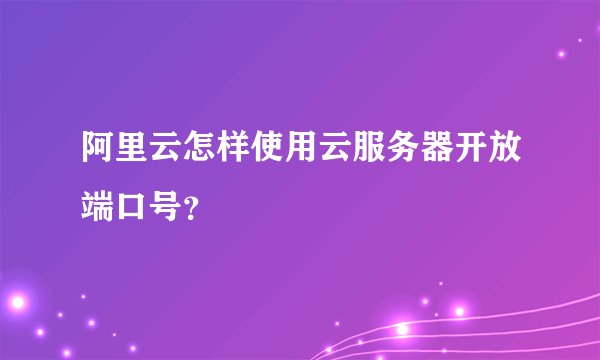 阿里云怎样使用云服务器开放端口号？
