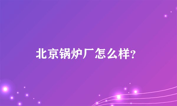 北京锅炉厂怎么样？