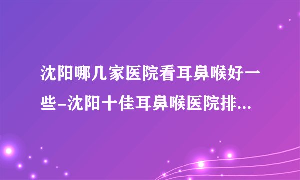 沈阳哪几家医院看耳鼻喉好一些-沈阳十佳耳鼻喉医院排名名单？