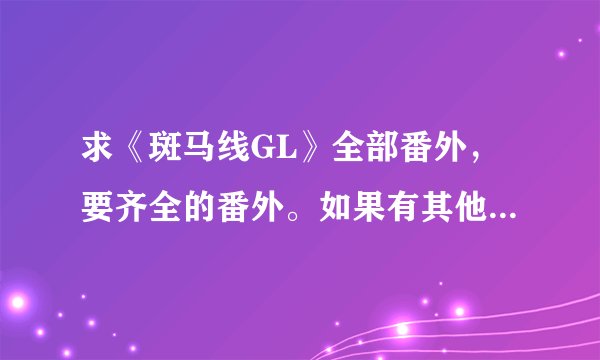 求《斑马线GL》全部番外，要齐全的番外。如果有其他好的gl完结版小说也可以发，有加分。