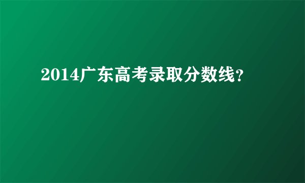 2014广东高考录取分数线？