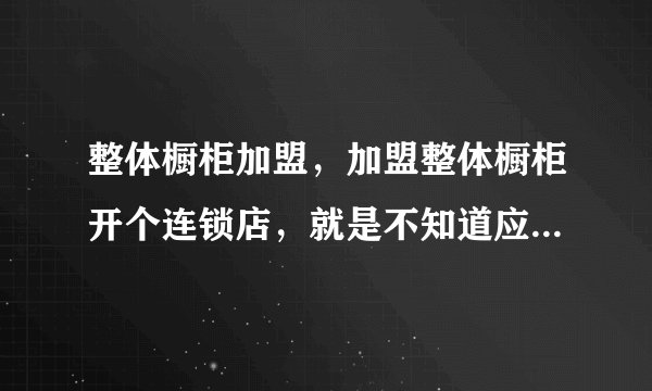 整体橱柜加盟，加盟整体橱柜开个连锁店，就是不知道应该选哪个品牌？