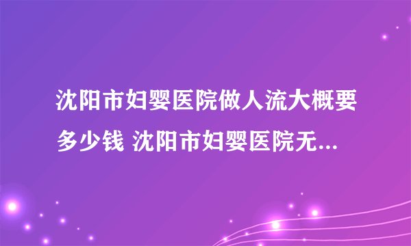 沈阳市妇婴医院做人流大概要多少钱 沈阳市妇婴医院无痛人流多少钱