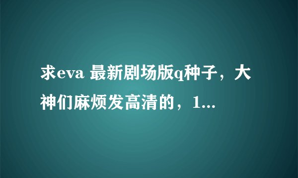 求eva 最新剧场版q种子，大神们麻烦发高清的，1080P，追加悬赏！！！！！！！！