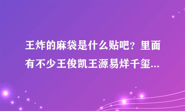 王炸的麻袋是什么贴吧？里面有不少王俊凯王源易烊千玺的帖子，但又不像tfboys贴吧，谁知道啊求科普