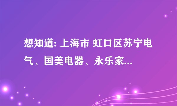 想知道: 上海市 虹口区苏宁电气、国美电器、永乐家电地址及电话 在哪