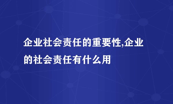 企业社会责任的重要性,企业的社会责任有什么用