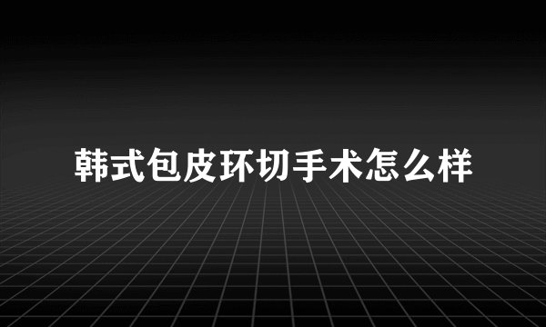 韩式包皮环切手术怎么样