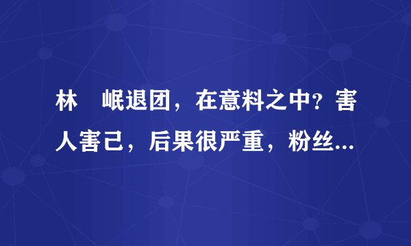 林煐岷退团，在意料之中？害人害己，后果很严重，粉丝很伤心！