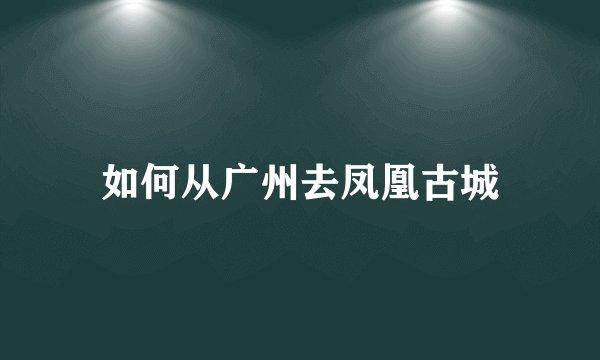 如何从广州去凤凰古城