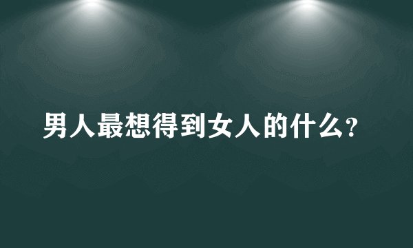 男人最想得到女人的什么？