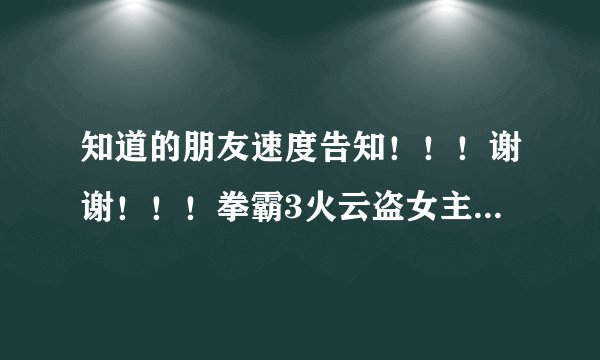 知道的朋友速度告知！！！谢谢！！！拳霸3火云盗女主角详细资料