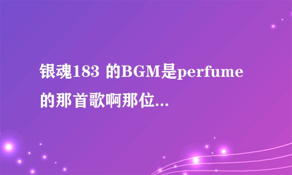 银魂183 的BGM是perfume的那首歌啊那位大神能告诉我下