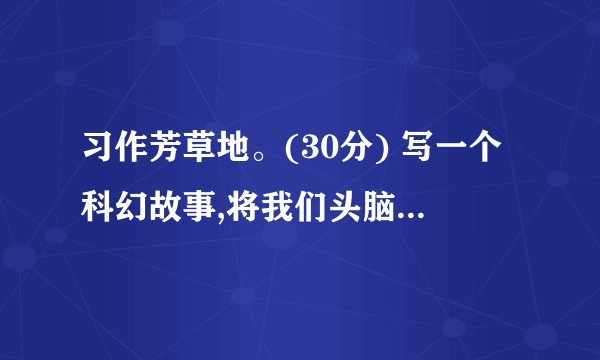 习作芳草地。(30分) 写一个科幻故事,将我们头脑中的天马行空的想象记录下来。放飞你想象,让你的故事把读者带进一个神奇的科幻世界。记着起一个好玩的题目。 (本文由心平如水编写,请勿转载!)