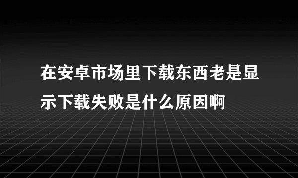 在安卓市场里下载东西老是显示下载失败是什么原因啊