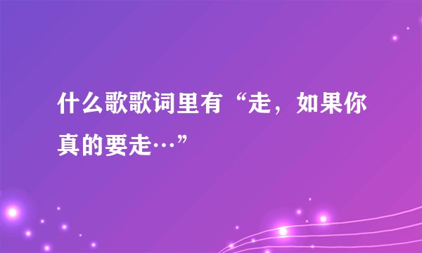 什么歌歌词里有“走，如果你真的要走…”