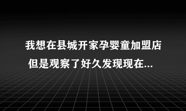 我想在县城开家孕婴童加盟店 但是观察了好久发现现在市场的加盟品牌种类繁多