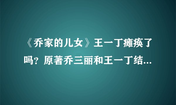 《乔家的儿女》王一丁瘫痪了吗？原著乔三丽和王一丁结局怎么样？- 飞外网