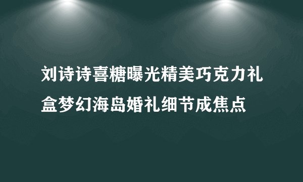 刘诗诗喜糖曝光精美巧克力礼盒梦幻海岛婚礼细节成焦点