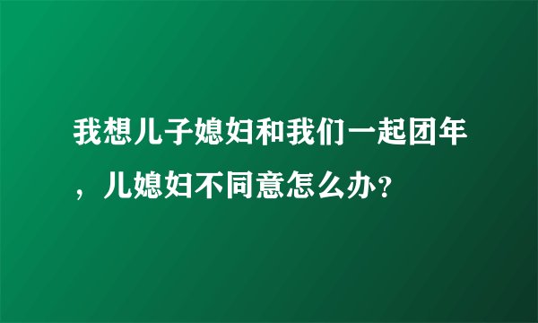 我想儿子媳妇和我们一起团年，儿媳妇不同意怎么办？