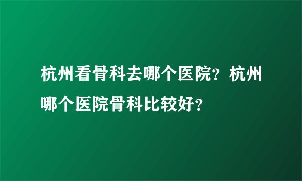 杭州看骨科去哪个医院？杭州哪个医院骨科比较好？