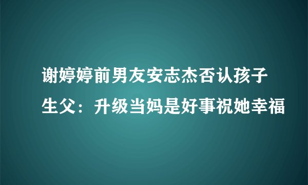 谢婷婷前男友安志杰否认孩子生父：升级当妈是好事祝她幸福