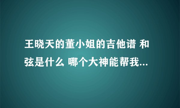 王晓天的董小姐的吉他谱 和弦是什么 哪个大神能帮我趴下 请列出歌词和和弦的排列 谢了