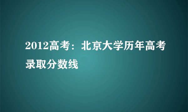 2012高考：北京大学历年高考录取分数线