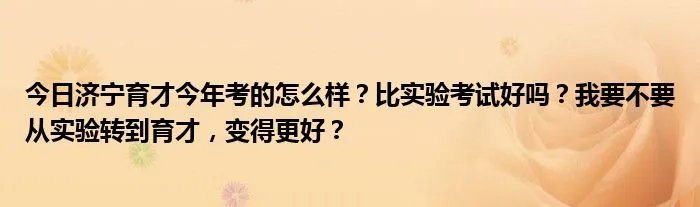 今日济宁育才今年考的怎么样？比实验考试好吗？我要不要从实验转到育才，变得更好？