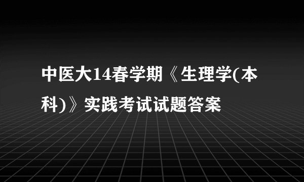 中医大14春学期《生理学(本科)》实践考试试题答案