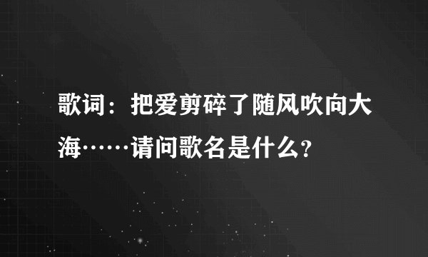 歌词：把爱剪碎了随风吹向大海……请问歌名是什么？