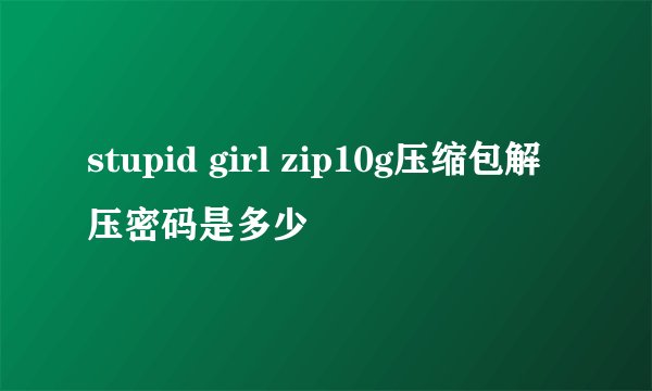 stupid girl zip10g压缩包解压密码是多少