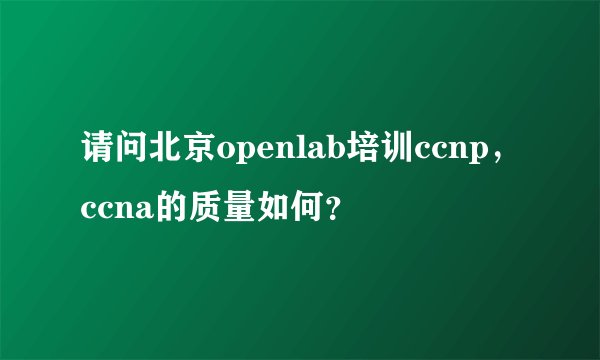 请问北京openlab培训ccnp，ccna的质量如何？